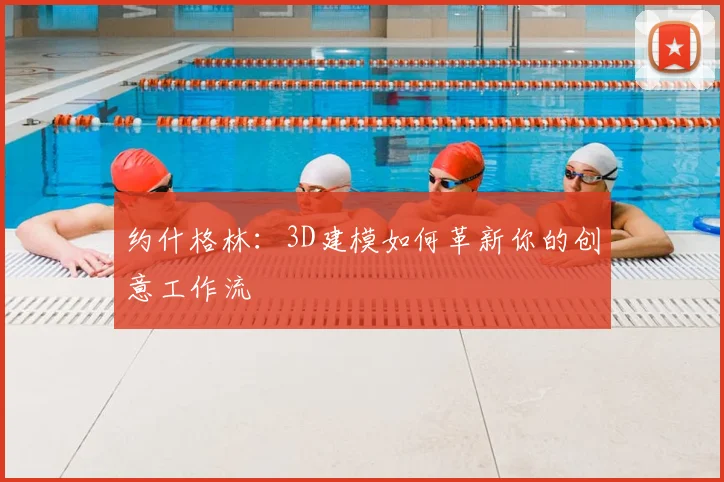 约什格林：3D建模如何革新你的创意工作流