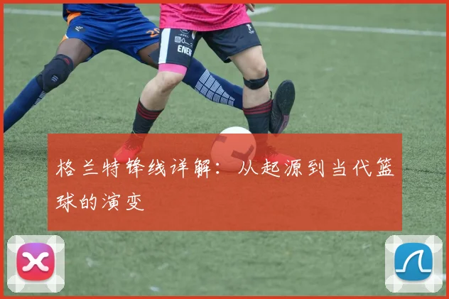 格兰特锋线详解：从起源到当代篮球的演变