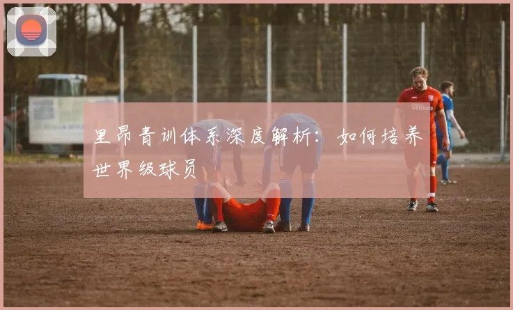 里昂青训体系深度解析：如何培养世界级球员