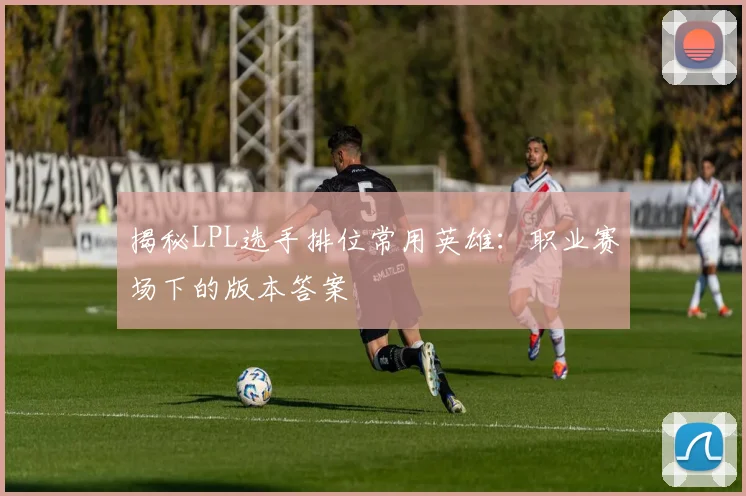 揭秘LPL选手排位常用英雄：职业赛场下的版本答案