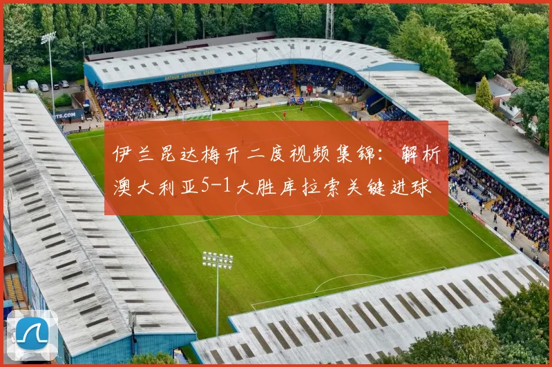 伊兰昆达梅开二度视频集锦：解析澳大利亚5-1大胜库拉索关键进球