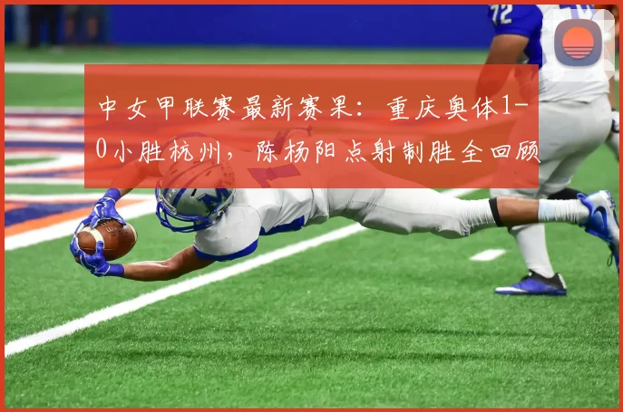 中女甲联赛最新赛果：重庆奥体1-0小胜杭州，陈杨阳点射制胜全回顾