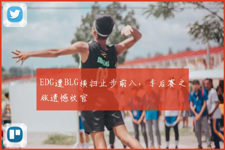 EDG遭BLG横扫止步前八，季后赛之旅遗憾收官
