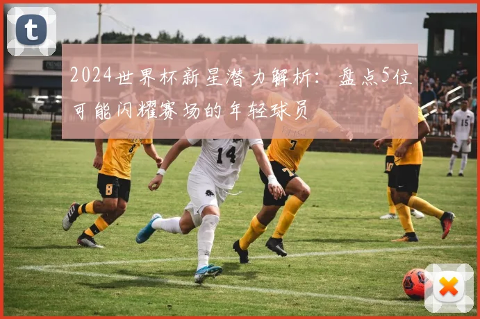 2024世界杯新星潜力解析:盘点5位可能闪耀赛场的年轻球员