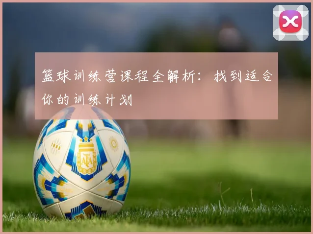 篮球训练营课程全解析:找到适合你的训练计划