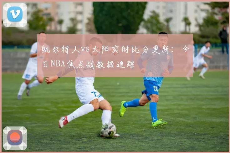 凯尔特人vs太阳实时比分更新:今日NBA焦点战数据追踪