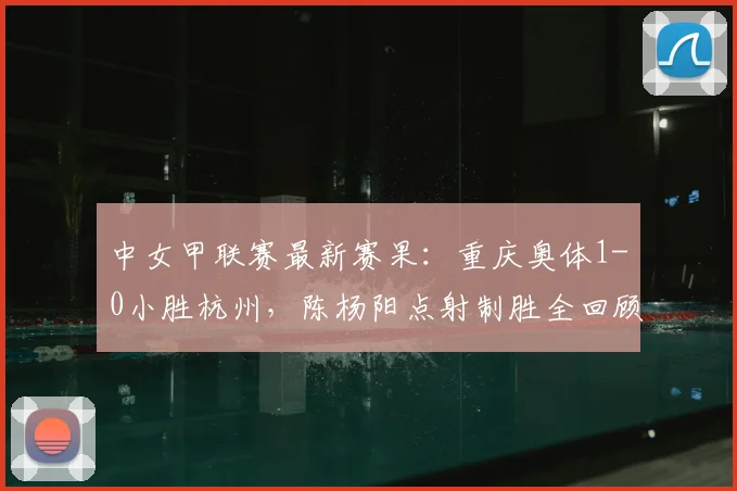 中女甲联赛最新赛果:重庆奥体1-0小胜杭州,陈杨阳点射制胜全回顾