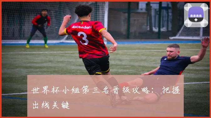 世界杯小组第三名晋级攻略：把握出线关键