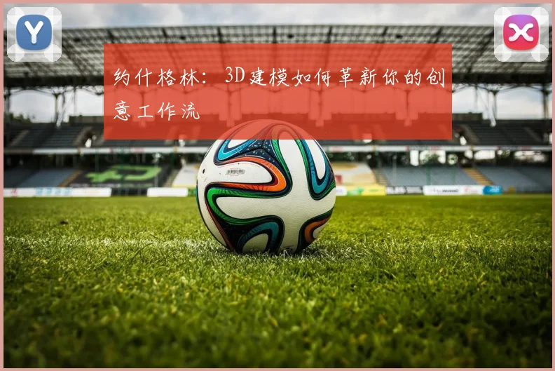 约什格林：3D建模如何革新你的创意工作流