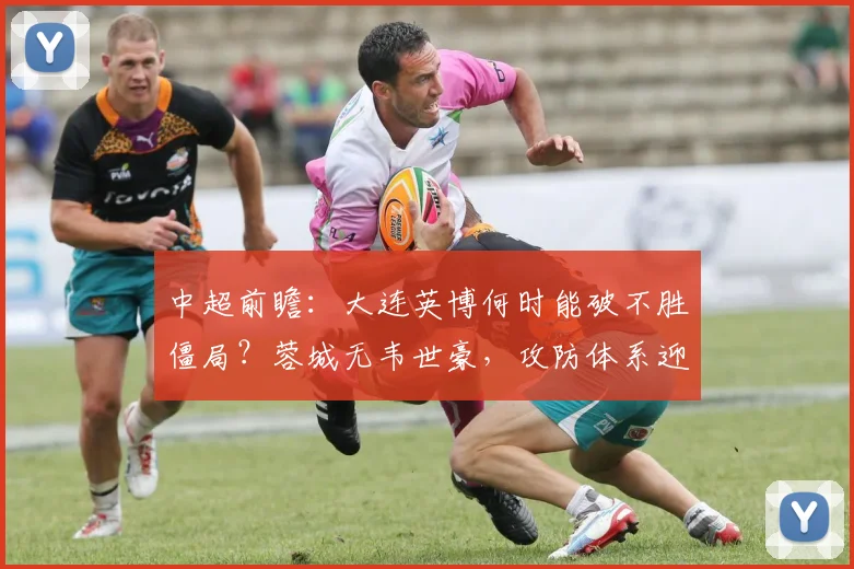 中超前瞻:大连英博何时能破不胜僵局?蓉城无韦世豪,攻防体系迎挑战